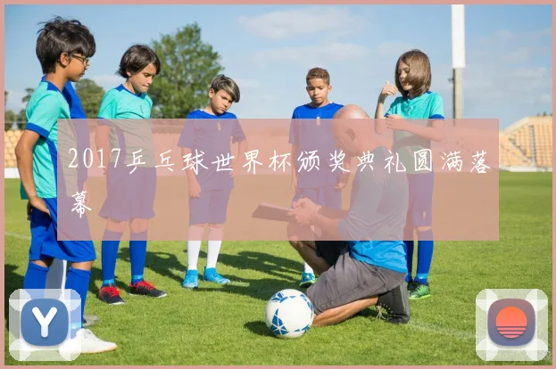 2017乒乓球世界杯颁奖典礼圆满落幕