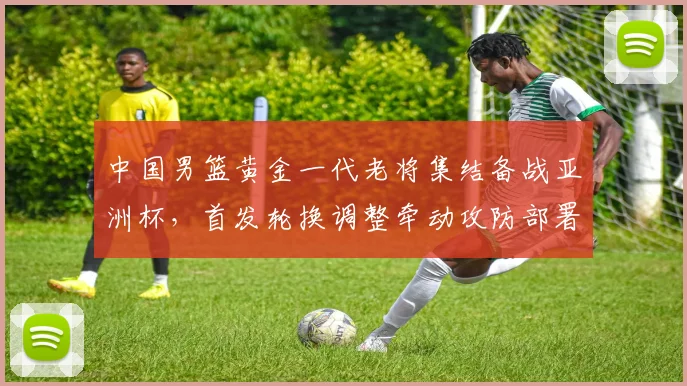 中国男篮黄金一代老将集结备战亚洲杯，首发轮换调整牵动攻防部署