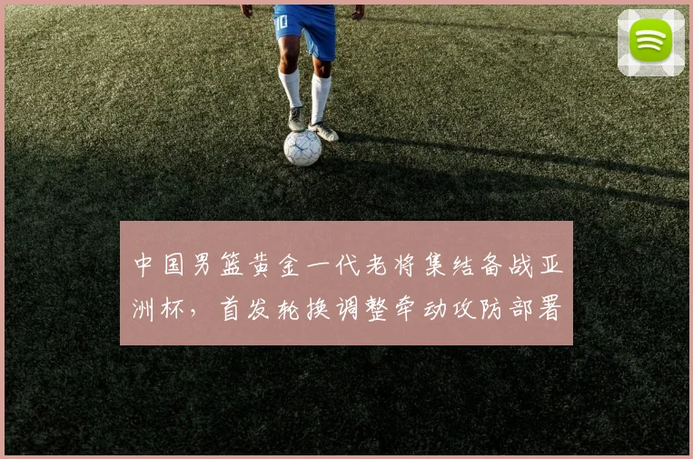 中国男篮黄金一代老将集结备战亚洲杯，首发轮换调整牵动攻防部署