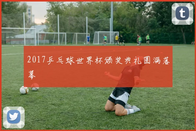 2017乒乓球世界杯颁奖典礼圆满落幕