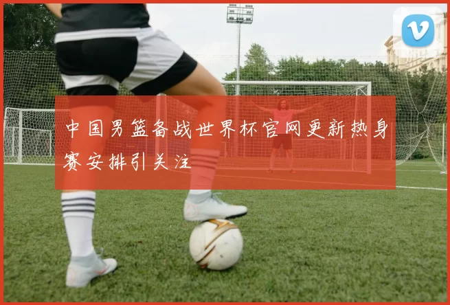 中国男篮备战世界杯官网更新热身赛安排引关注