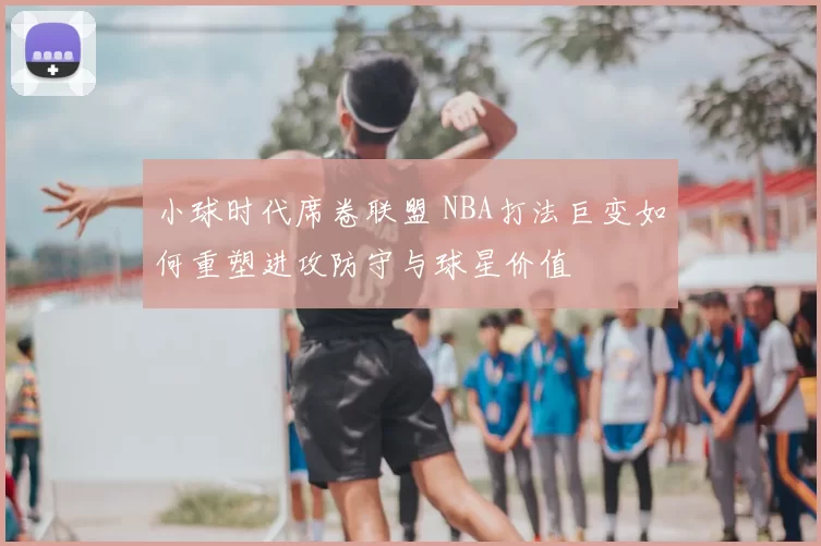 小球时代席卷联盟 NBA打法巨变如何重塑进攻防守与球星价值