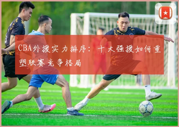 CBA外援实力排序：十大强援如何重塑联赛竞争格局