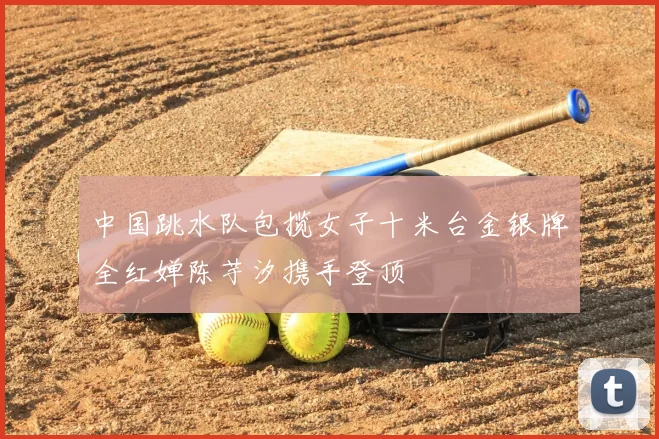 中国跳水队包揽女子十米台金银牌全红婵陈芋汐携手登顶