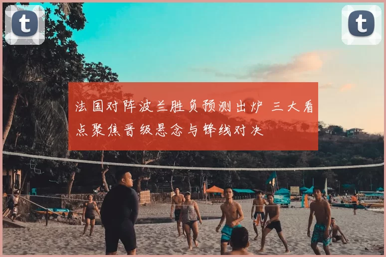 法国对阵波兰胜负预测出炉 三大看点聚焦晋级悬念与锋线对决