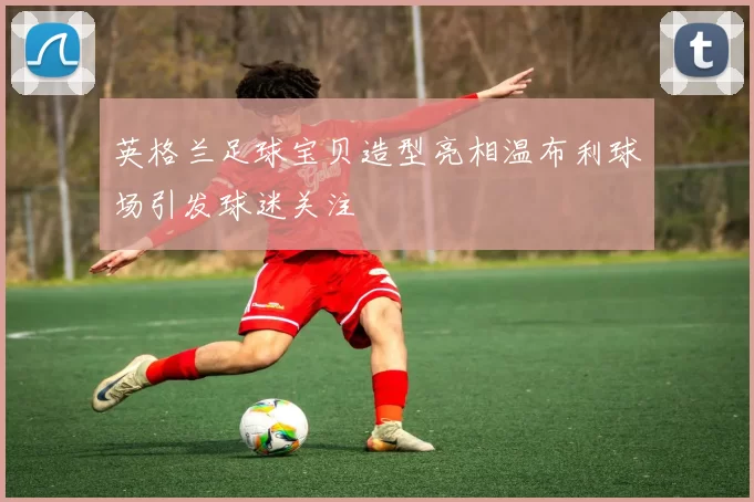 英格兰足球宝贝造型亮相温布利球场引发球迷关注