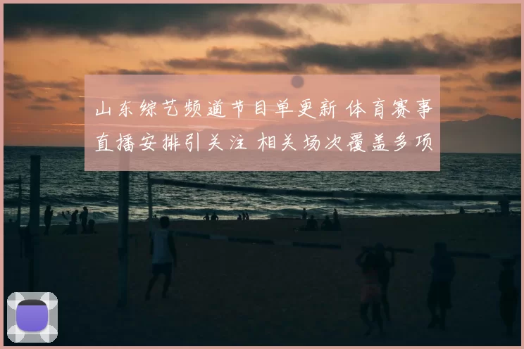 山东综艺频道节目单更新 体育赛事直播安排引关注 相关场次覆盖多项看点