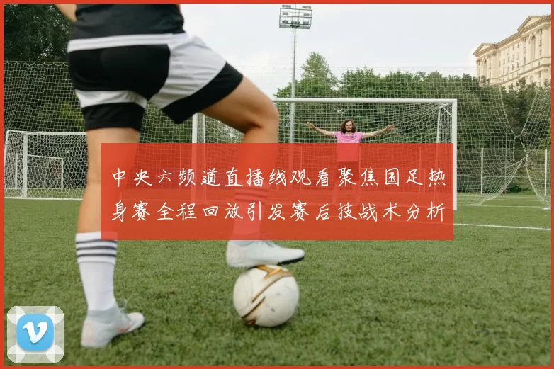 中央六频道直播线观看聚焦国足热身赛全程回放引发赛后技战术分析热潮
