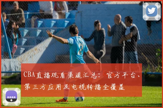 CBA直播观看渠道汇总：官方平台、第三方应用及电视转播全覆盖