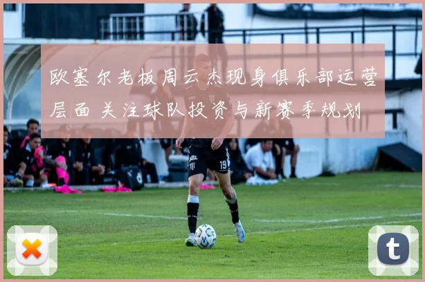 欧塞尔老板周云杰现身俱乐部运营层面 关注球队投资与新赛季规划