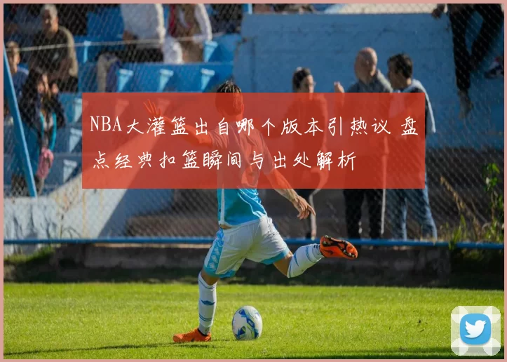 NBA大灌篮出自哪个版本引热议 盘点经典扣篮瞬间与出处解析