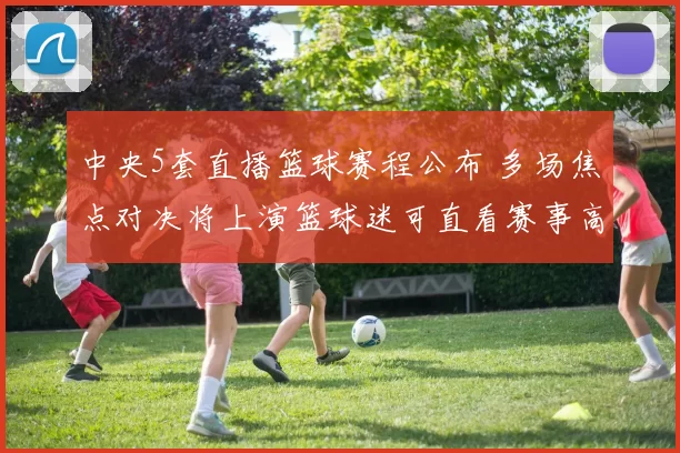 中央5套直播篮球赛程公布 多场焦点对决将上演篮球迷可直看赛事高潮