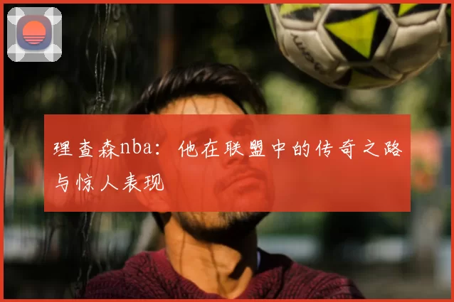 理查森nba：他在联盟中的传奇之路与惊人表现