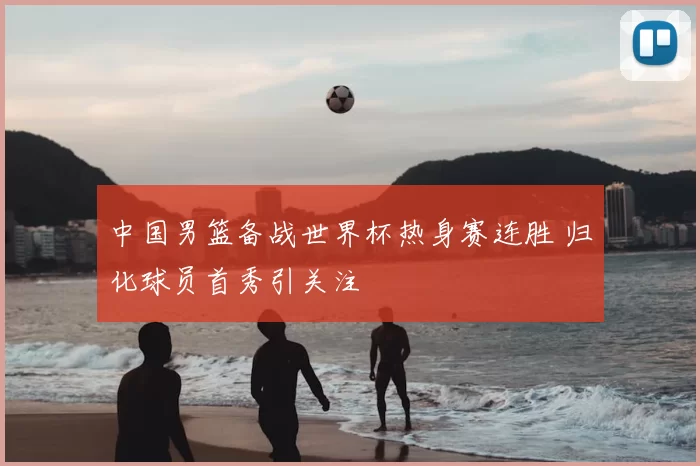 中国男篮备战世界杯热身赛连胜 归化球员首秀引关注