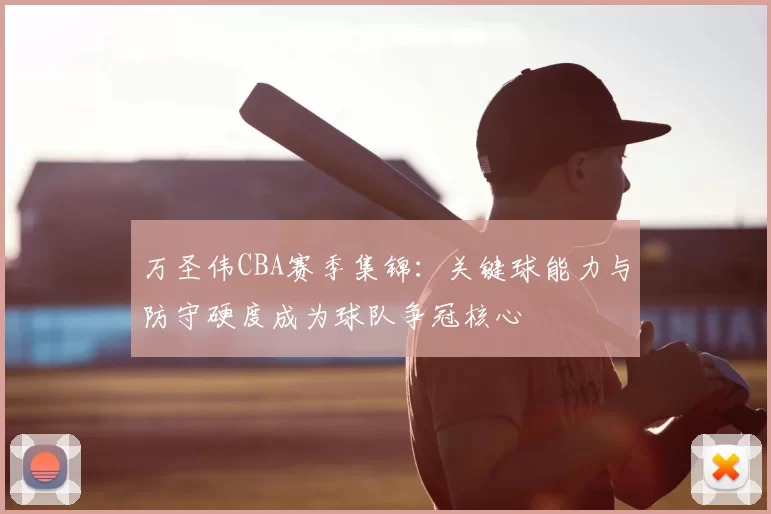 万圣伟CBA赛季集锦：关键球能力与防守硬度成为球队争冠核心