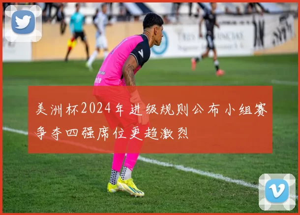 美洲杯2024年进级规则公布小组赛争夺四强席位更趋激烈