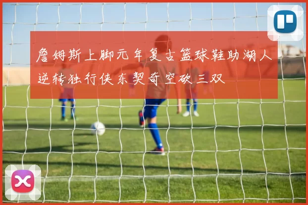 詹姆斯上脚元年复古篮球鞋助湖人逆转独行侠东契奇空砍三双