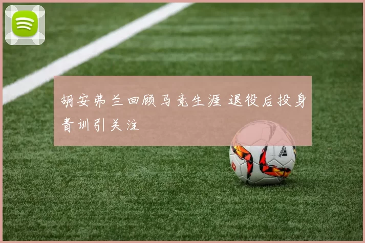 胡安弗兰回顾马竞生涯 退役后投身青训引关注