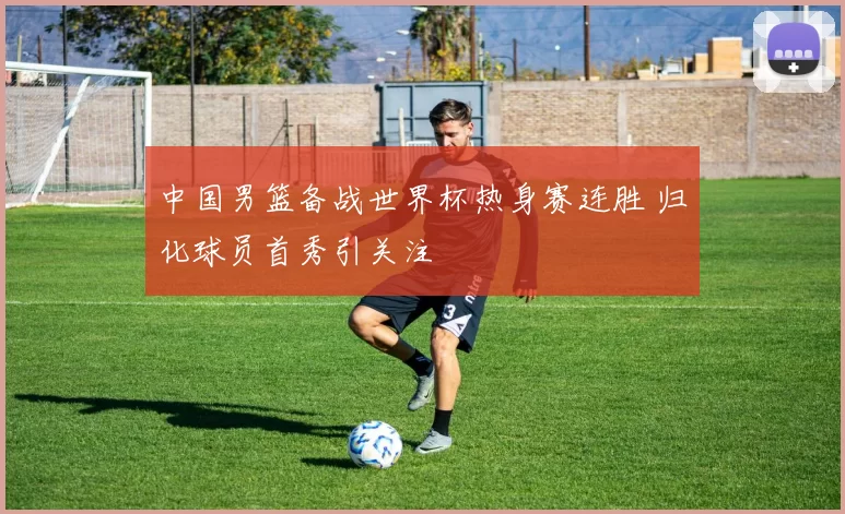 中国男篮备战世界杯热身赛连胜 归化球员首秀引关注