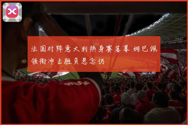 法国对阵意大利热身赛落幕 姆巴佩领衔冲击胜负悬念仍