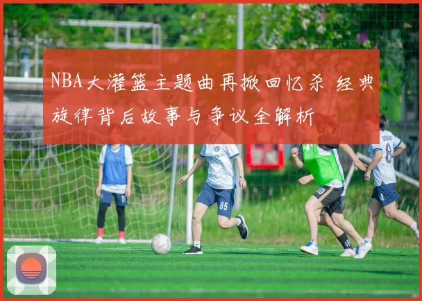 NBA大灌篮主题曲再掀回忆杀 经典旋律背后故事与争议全解析