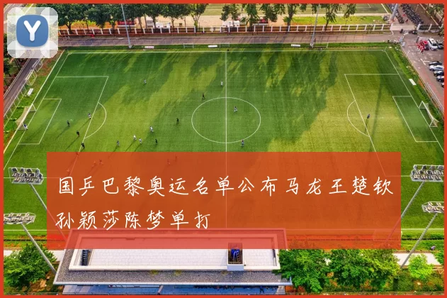 国乒巴黎奥运名单公布马龙王楚钦孙颖莎陈梦单打
