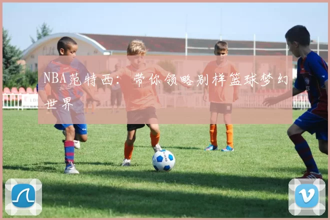 NBA范特西：带你领略别样篮球梦幻世界