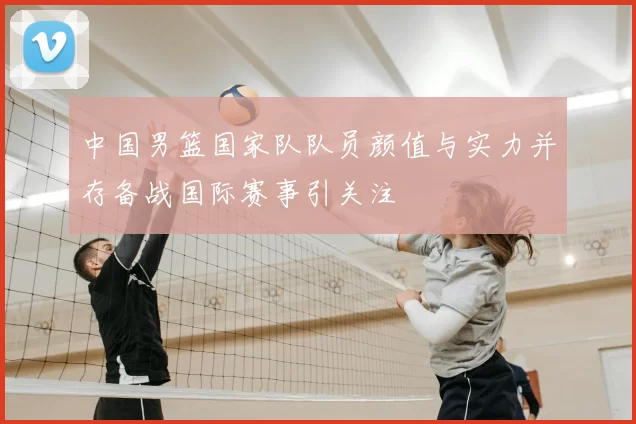 中国男篮国家队队员颜值与实力并存备战国际赛事引关注