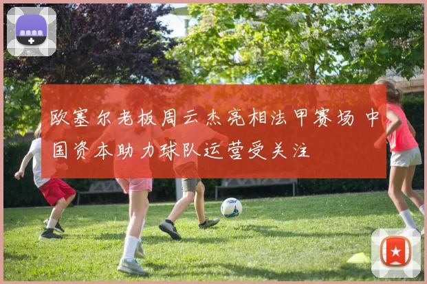 欧塞尔老板周云杰亮相法甲赛场 中国资本助力球队运营受关注