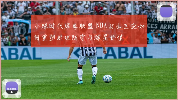 小球时代席卷联盟 NBA打法巨变如何重塑进攻防守与球星价值