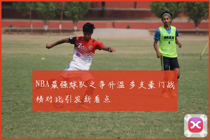 NBA最强球队之争升温 多支豪门战绩对比引发新看点