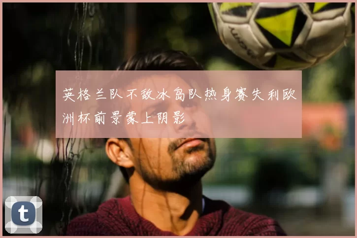 英格兰队不敌冰岛队热身赛失利欧洲杯前景蒙上阴影