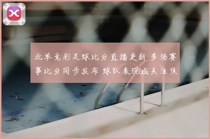 北单竞彩足球比分直播更新 多场赛事比分同步发布 球队表现成关注焦点