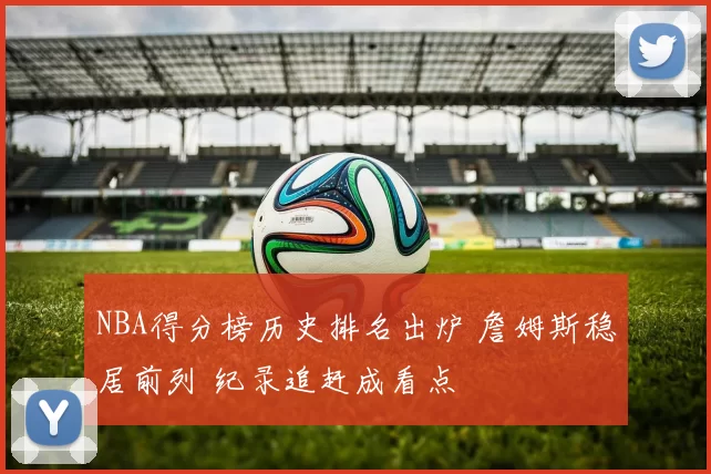 NBA得分榜历史排名出炉 詹姆斯稳居前列 纪录追赶成看点