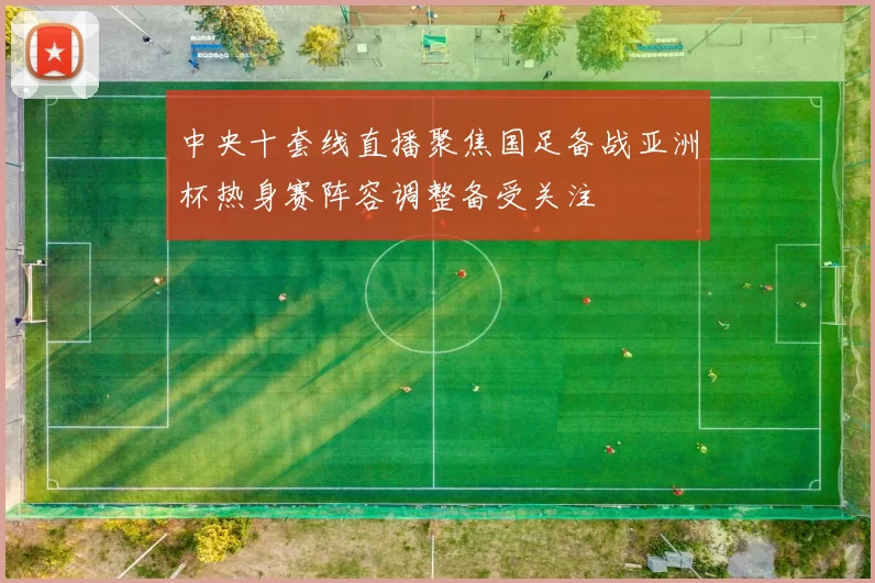 中央十套线直播聚焦国足备战亚洲杯热身赛阵容调整备受关注