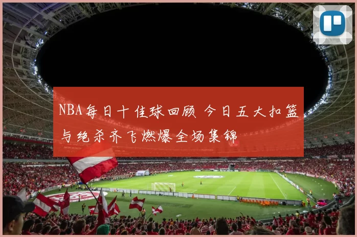 NBA每日十佳球回顾 今日五大扣篮与绝杀齐飞燃爆全场集锦