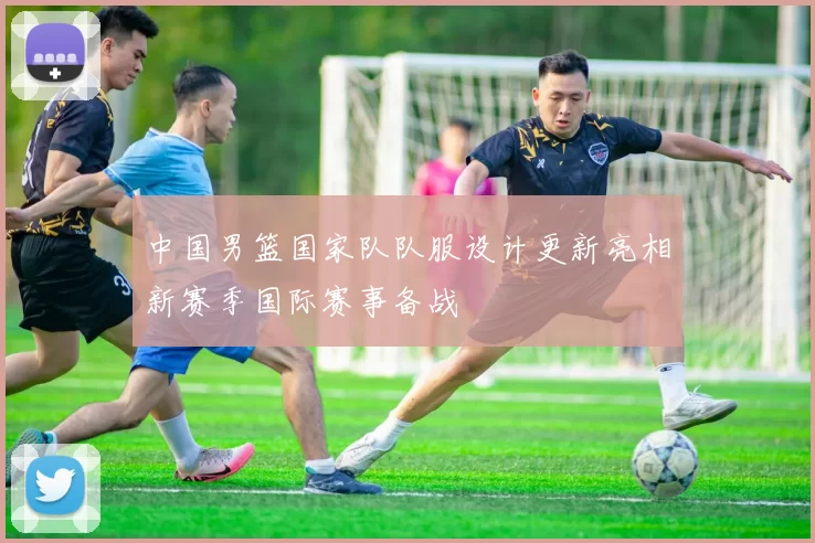 中国男篮国家队队服设计更新亮相新赛季国际赛事备战