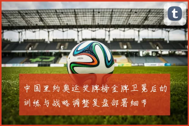 中国里约奥运奖牌榜金牌卫冕后的训练与战略调整复盘部署细节