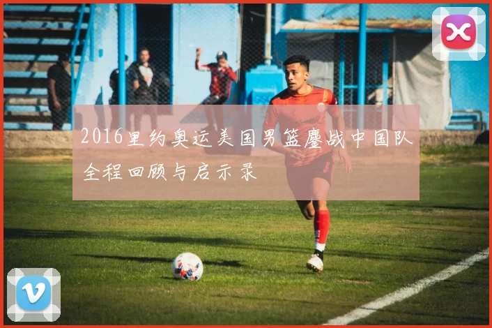 2016里约奥运美国男篮鏖战中国队全程回顾与启示录