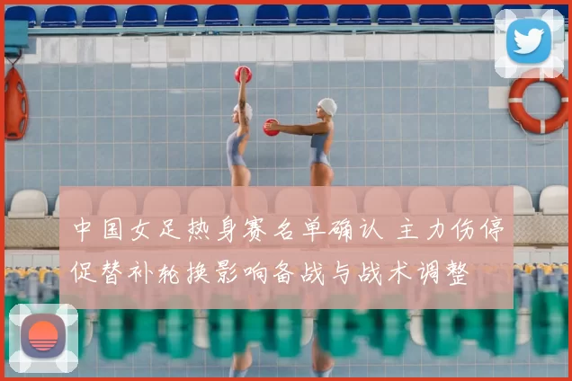 中国女足热身赛名单确认 主力伤停促替补轮换影响备战与战术调整