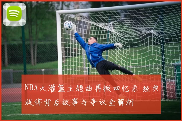 NBA大灌篮主题曲再掀回忆杀 经典旋律背后故事与争议全解析