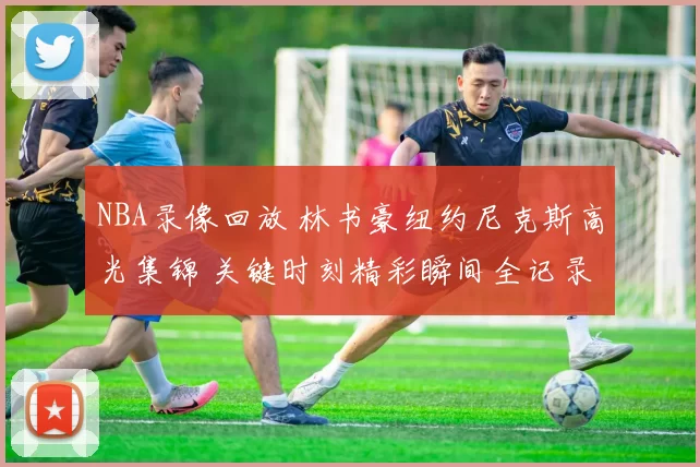 NBA录像回放 林书豪纽约尼克斯高光集锦 关键时刻精彩瞬间全记录
