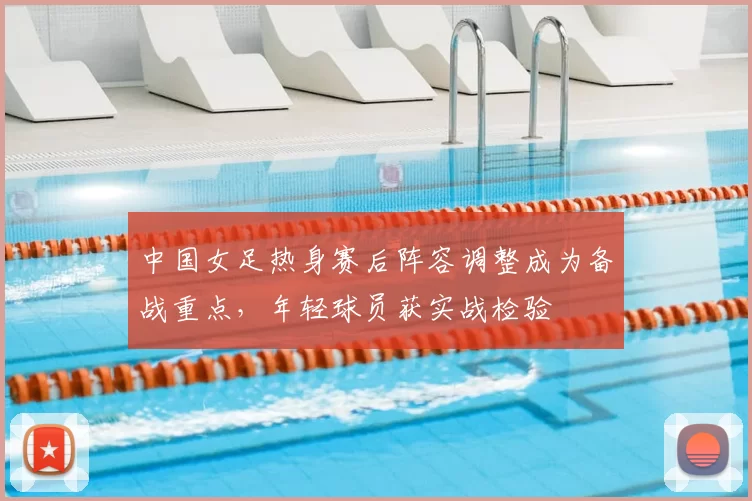 中国女足热身赛后阵容调整成为备战重点,年轻球员获实战检验