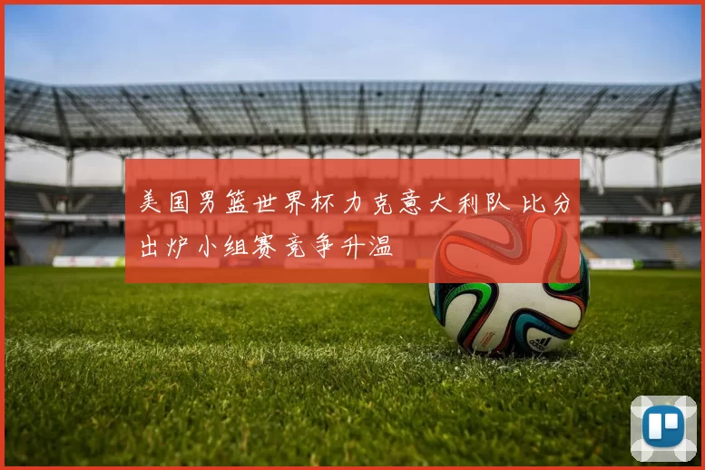 美国男篮世界杯力克意大利队 比分出炉小组赛竞争升温