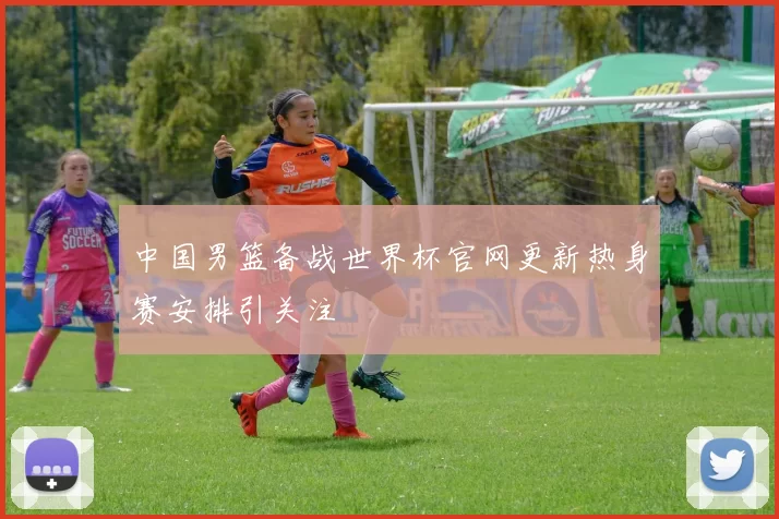 中国男篮备战世界杯官网更新热身赛安排引关注