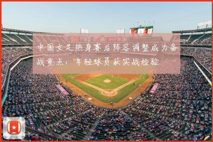 中国女足热身赛后阵容调整成为备战重点，年轻球员获实战检验