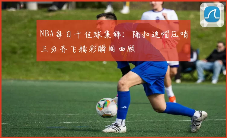 NBA每日十佳球集锦：隔扣追帽压哨三分齐飞精彩瞬间回顾