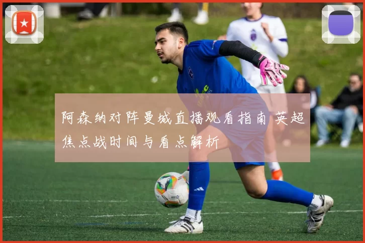 阿森纳对阵曼城直播观看指南 英超焦点战时间与看点解析