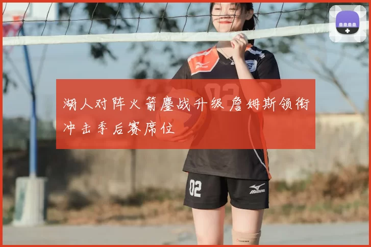 湖人对阵火箭鏖战升级 詹姆斯领衔冲击季后赛席位