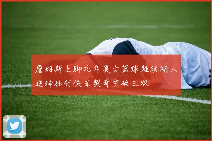 詹姆斯上脚元年复古篮球鞋助湖人逆转独行侠东契奇空砍三双